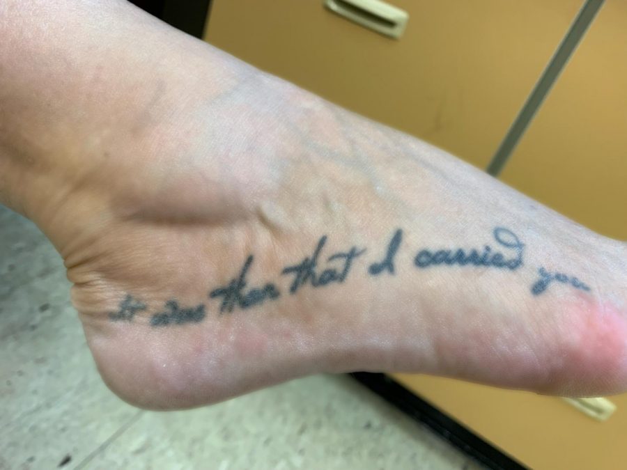 The one on my foot says “It was then when I carried you” and my daughter and I both got this on our feet when she was a sophomore in college and it was right after my divorce from her dad was final which was a real rocky road for all of us. She chose the location on the foot, chose the font, chose the phrase because it’s the last line in a story called FootPrints. That story is about a man who gets to the end of his life and hes talking to God about all his trials and tribulations and how God walked with him through all of those things and there were always in his mind two sets of footprints in the sand because god was walking with him but when he got his toughest times there was only one set of footprints and he said too god how could you leave me then to walk alone through all those hard times and god said to him My son why would I do that to you? When you were struggling the most and you saw one set of footprints in the sand, it was then that I carried you. So for my daughter and I that was just a message of strength and faith and resilience in rough times so now we have that on our foot always to remember it.